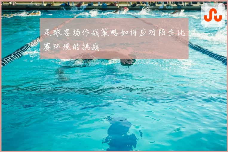 足球客场作战策略如何应对陌生比赛环境的挑战