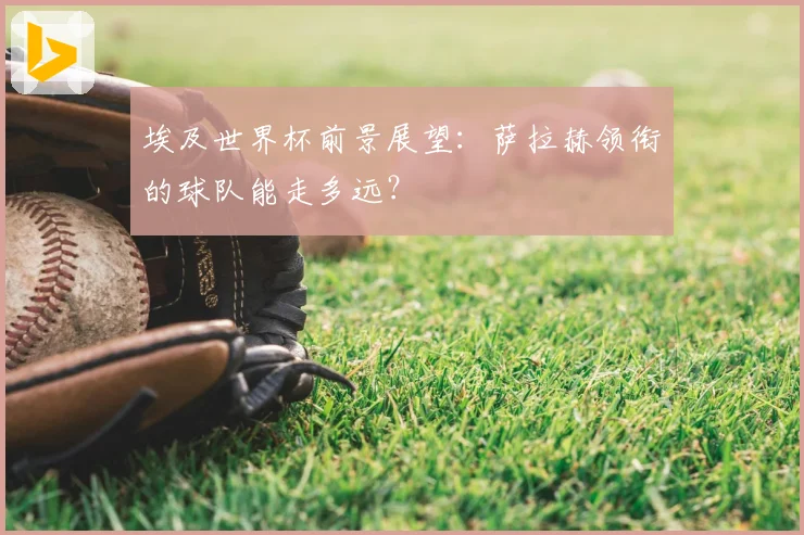 埃及世界杯前景展望：萨拉赫领衔的球队能走多远？