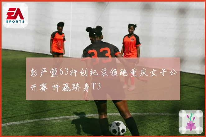 彭严萱63杆创纪录领跑重庆女子公开赛 许赢跻身T3