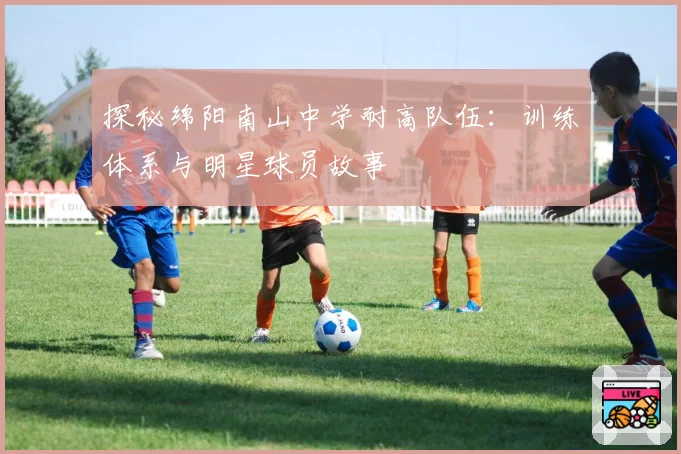 探秘绵阳南山中学耐高队伍:训练体系与明星球员故事
