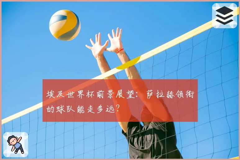 埃及世界杯前景展望:萨拉赫领衔的球队能走多远?