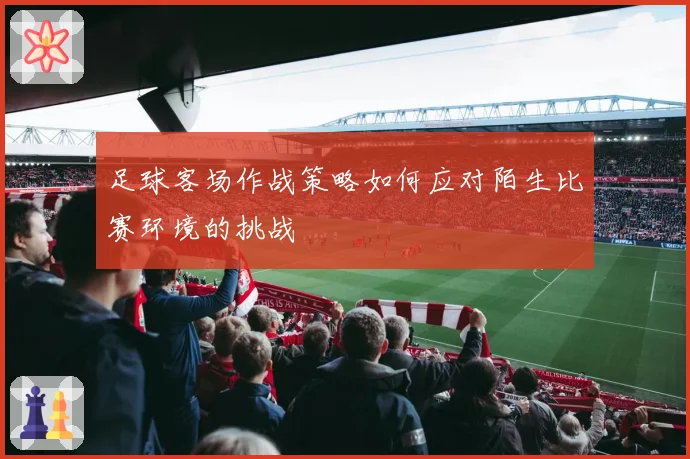 足球客场作战策略如何应对陌生比赛环境的挑战