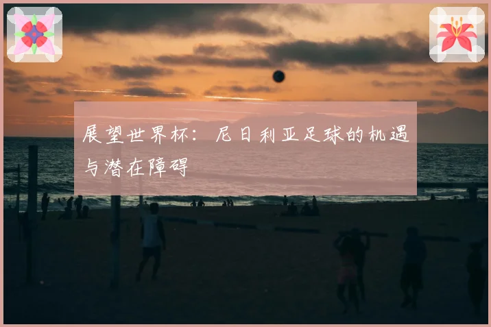 展望世界杯:尼日利亚足球的机遇与潜在障碍