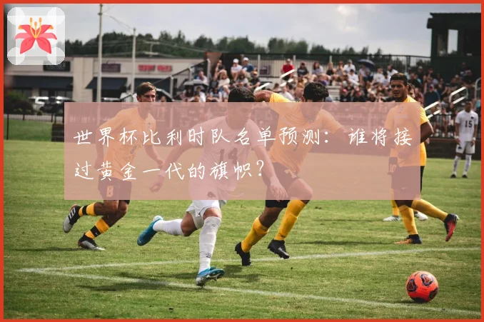 世界杯比利时队名单预测：谁将接过黄金一代的旗帜？